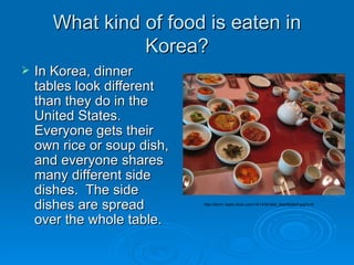 What kind of food is eaten in Korea? In Korea, dinner tables look different than they do in the United States.  Everyone gets their own rice or soup dish, and everyone shares many different side dishes.  The side dishes are spread over the whole table.  http://farm1.static.flickr.com/14/14761642_8ee0f2dfe9.jpg?v=0 
