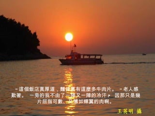   " 這個飯店真厚道，麵條裏有這麼多牛肉片。  " 老人感歎著。 一旁的我不由了一陣又一陣的冷汗 ?  因那只是幾片屈指可數、又薄如蟬翼的肉啊。 