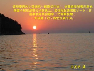 這時廚房的小張端來一盤剛切牛肉， 老闆娘呶呶嘴示意他把盤子放在那對父子的桌上。男孩抬起頭環視了一下，它這桌並無其他顧客，忙輕聲提醒：   " 你放錯了吧？我們沒要牛肉。 