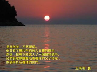 男孩笑笑，不再提問。  他又夾了幾片牛肉放入父親的碗中，  然後，把剩下的裝入了一個塑料袋中。  我們就這樣靜靜地看著他們父子吃完，  然後再目送著他們出門。   