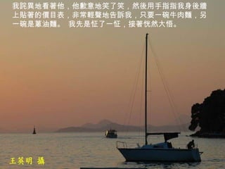 我詫異地看著他，他歉意地笑了笑，然後用手指指我身後牆上貼著的價目表，非常輕聲地告訴我，只要一碗牛肉麵，另一碗是蔥油麵。 我先是怔了一怔，接著恍然大悟。   