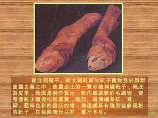 南北朝靴子。南北朝 時 期的靴子 實 物 見於 尉犁 營盤 古墓之中， 營盤 出土的一 雙 彩 繪 刺 繡 靴子，靴底 為 皮革，靴面是麻布 質 地，靴 內襯 柔 軟 的毛 織 物，使整 個 靴子 顯 得比 較 厚 實 ，靴面、靴筒 繡 有 紅 、青、黑、 藍 等色彩的 雲 朵 紋樣 ，像 這樣 具有 強 烈 裝飾風 格的靴子，在我 國 唐代以前， 實 不多 見 。 