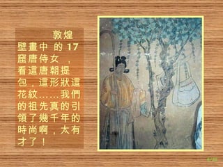 敦煌壁 畫 中 的 17 窟唐侍女 ，看 這 唐朝提包， 這 形 狀這 花 紋 ……我 們 的祖先真的引 領 了 幾 千年的 時 尚啊，太有才了！ 