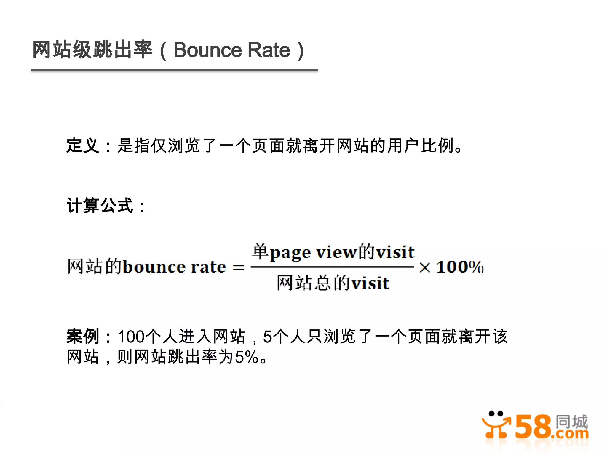 网站级跳出率（Bounce Rate）



  定义：是指仅浏览了一个页面就离开网站的用户比例。


  计算公式：




  案例：100个人进入网站，5个人只浏览了一个页面就离开该
  网站，则网站跳出率为5%。
 
