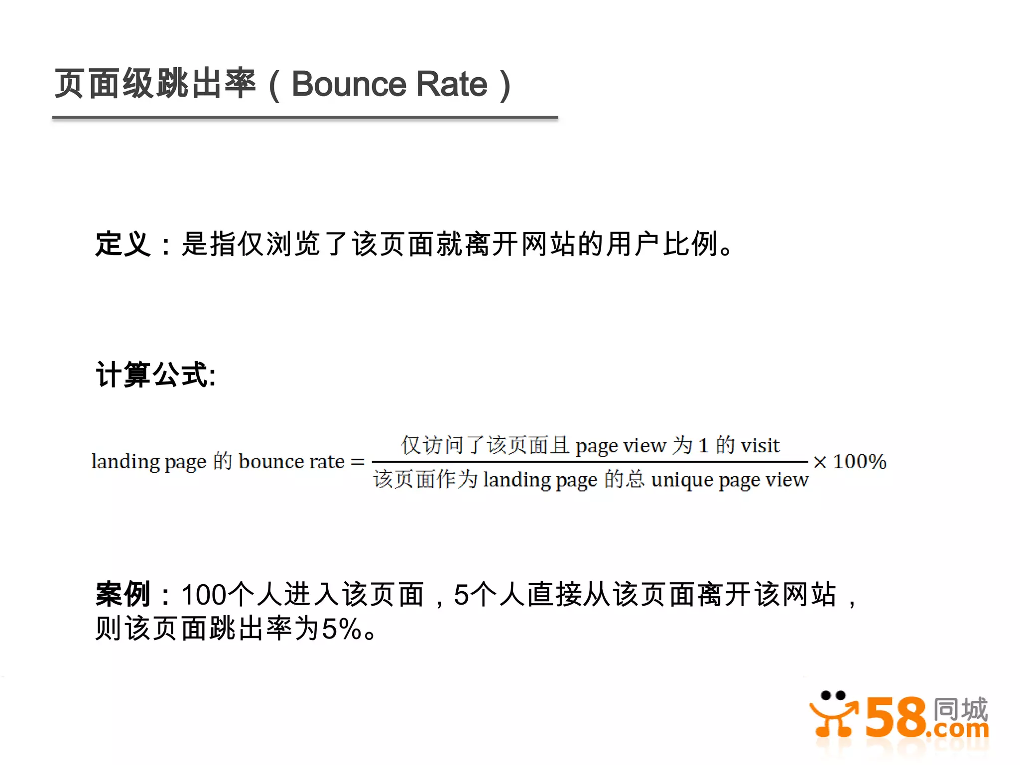 页面级跳出率（Bounce Rate）



 定义：是指仅浏览了该页面就离开网站的用户比例。



 计算公式:




 案例：100个人进入该页面，5个人直接从该页面离开该网站，
 则该页面跳出率为5%。
 