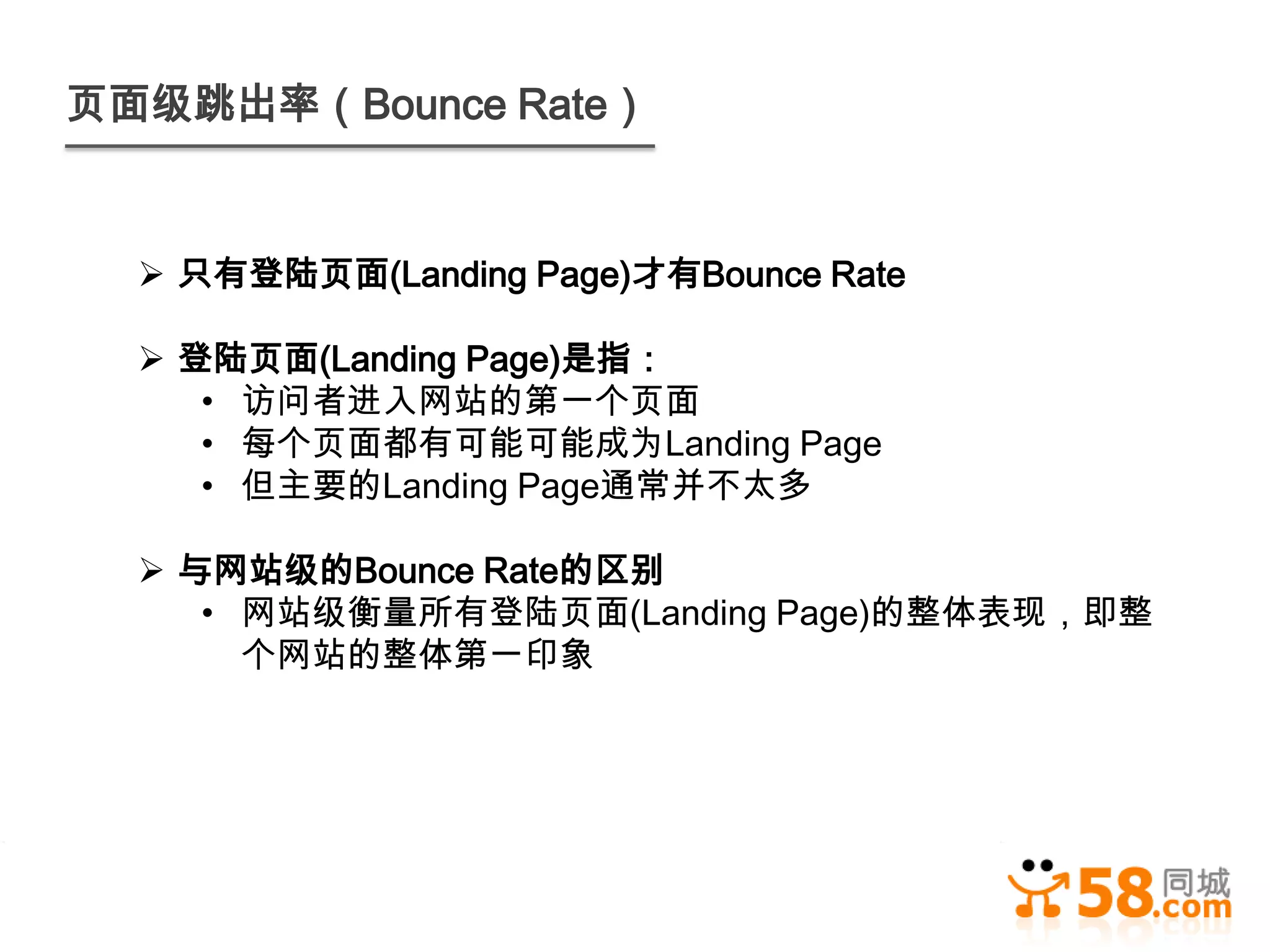 页面级跳出率（Bounce Rate）


   只有登陆页面(Landing Page)才有Bounce Rate

   登陆页面(Landing Page)是指：
     • 访问者进入网站的第一个页面
     • 每个页面都有可能可能成为Landing Page
     • 但主要的Landing Page通常并不太多

   与网站级的Bounce Rate的区别
     • 网站级衡量所有登陆页面(Landing Page)的整体表现，即整
       个网站的整体第一印象
 