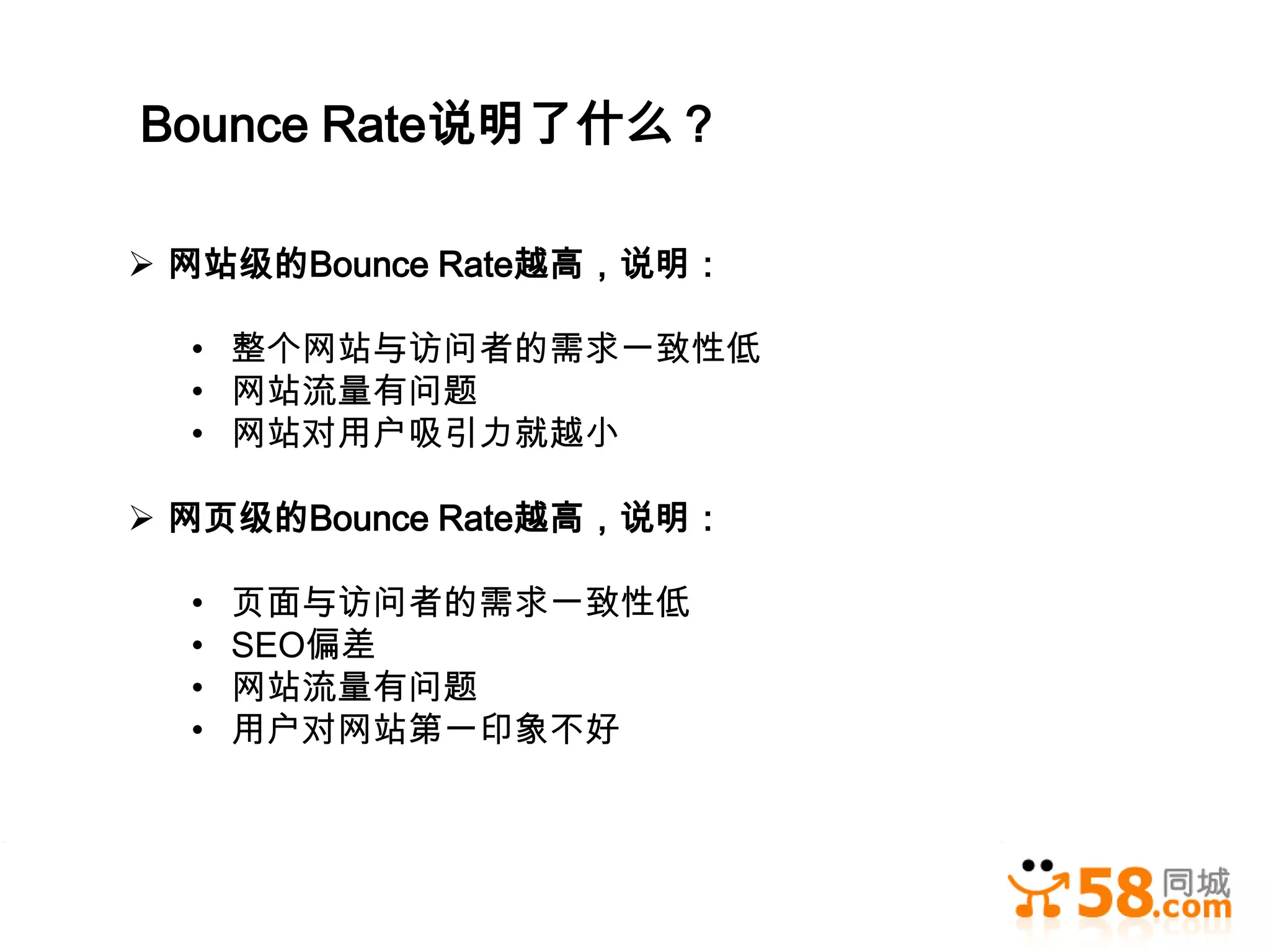 Bounce Rate说明了什么？

 网站级的Bounce Rate越高，说明：

  • 整个网站与访问者的需求一致性低
  • 网站流量有问题
  • 网站对用户吸引力就越小

 网页级的Bounce Rate越高，说明：

  •   页面与访问者的需求一致性低
  •   SEO偏差
  •   网站流量有问题
  •   用户对网站第一印象不好
 