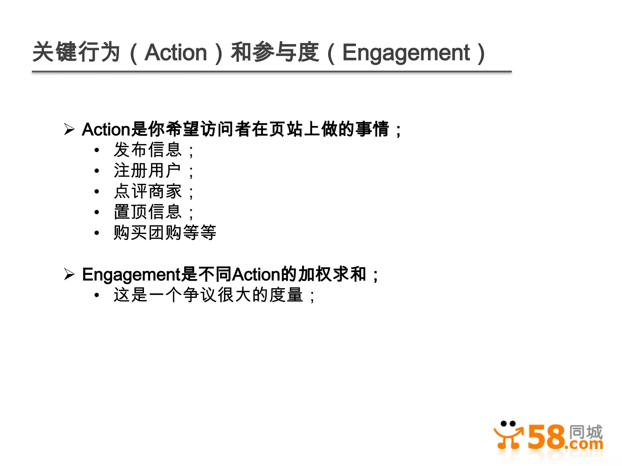关键行为（Action）和参与度（Engagement）


  Action是你希望访问者在页站上做的事情；
    • 发布信息；
    • 注册用户；
    • 点评商家；
    • 置顶信息；
    • 购买团购等等

  Engagement是不同Action的加权求和；
    • 这是一个争议很大的度量；
 