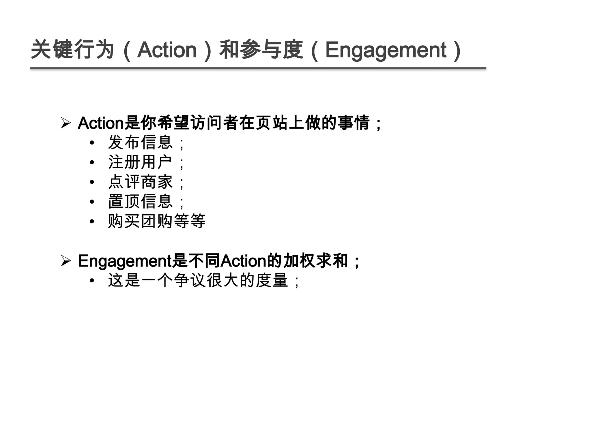 关键行为（Action）和参与度（Engagement）


  Action是你希望访问者在页站上做的事情；
    • 发布信息；
    • 注册用户；
    • 点评商家；
    • 置顶信息；
    • 购买团购等等

  Engagement是不同Action的加权求和；
    • 这是一个争议很大的度量；
 