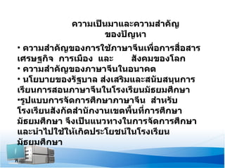 ความเป็นมาและความสำคัญของปัญหา ความสำคัญของการใช้ภาษาจีนเพื่อการสื่อสาร  เศรษฐกิจ  การเมือง  และ  สังคมของโลก  ความสำคัญของภาษาจีนในอนาคต นโยบายของรัฐบาล ส่งเสริมและสนับสนุนการเรียนการสอนภาษาจีนในโรงเรียนมัธยมศึกษา รูปแบบการจัดการศึกษาภาษาจีน  สำหรับโรงเรียนสังกัดสำนักงานเขตพื้นที่การศึกษามัธยมศึกษา   จึงเป็นแนวทางในการจัดการศึกษา และนำไปใช้ให้เกิดประโยชน์ในโรงเรียนมัธยมศึกษา 