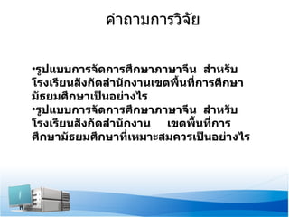 คำถามการวิจัย รูปแบบการจัดการศึกษาภาษาจีน  สำหรับโรงเรียนสังกัดสำนักงานเขตพื้นที่การศึกษามัธยมศึกษาเป็นอย่างไร รูปแบบการจัดการศึกษาภาษาจีน  สำหรับโรงเรียนสังกัดสำนักงาน  เขตพื้นที่การศึกษามัธยมศึกษาที่เหมาะสมควรเป็นอย่างไร 