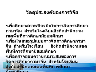 วัตถุประสงค์ของการวิจัย เพื่อศึกษาสภาพปัจจุบันในการจัดการศึกษาภาษาจีน  สำหรับโรงเรียนสังกัดสำนักงานเขตพื้นที่การศึกษามัธยมศึกษา เพื่อนำเสนอรูปแบบการจัดการศึกษาภาษาจีน  สำหรับโรงเรียน  สังกัดสำนักงานเขตพื้นที่การศึกษามัธยมศึกษา เพื่อตรวจสอบความเหมาะสมของการจัดการศึกษาภาษาจีน  สำหรับโรงเรียนสังกัดสำนักงานเขตพื้นที่การศึกษามัธยมศึกษา 