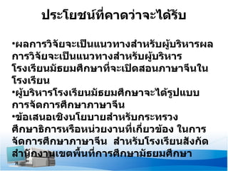 ประโยชน์ที่คาดว่าจะได้รับ ผลการวิจัยจะเป็นแนวทางสำหรับผู้บริหารผลการวิจัยจะเป็นแนวทางสำหรับผู้บริหารโรงเรียนมัธยมศึกษาที่จะเปิดสอนภาษาจีนในโรงเรียน ผู้บริหารโรงเรียนมัธยมศึกษาจะได้รูปแบบการจัดการศึกษาภาษาจีน ข้อเสนอเชิงนโยบายสำหรับกระทรวงศึกษาธิการหรือหน่วยงานที่เกี่ยวข้อง ในการจัดการศึกษาภาษาจีน  สำหรับโรงเรียนสังกัดสำนักงานเขตพื้นที่การศึกษามัธยมศึกษา 