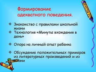 Формирование адекватного поведения. Знакомство с правилами школьной жизни Технология «Минуты вхождения в день» Опора на личный опыт ребенка Обсуждение положительных примеров из литературных произведений и из жизни 