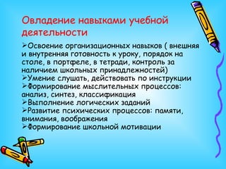 Овладение навыками учебной деятельности Освоение организационных навыков ( внешняя и внутренняя готовность к уроку, порядок на столе, в портфеле, в тетради, контроль за наличием школьных принадлежностей) Умение слушать, действовать по инструкции Формирование мыслительных процессов: анализ, синтез, классификация Выполнение логических заданий Развитие психических процессов: памяти, внимания, воображения Формирование школьной мотивации 