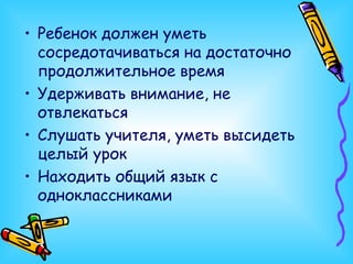 Ребенок должен уметь сосредотачиваться на достаточно продолжительное время Удерживать внимание, не отвлекаться Слушать учителя, уметь высидеть целый урок Находить общий язык с одноклассниками 