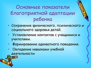 Основные показатели благоприятной адаптации ребенка Сохранение физического, психического и социального здоровья детей. Установление контактов с учащимися и учителями. Формирование адекватного поведения. Овладение навыками учебной деятельности 