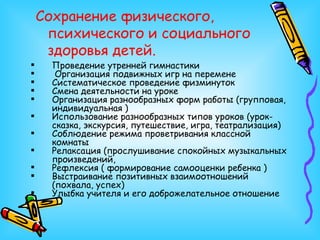 Сохранение физического, психического и социального здоровья детей. Проведение утренней гимнастики Организация подвижных игр на перемене Систематическое проведение физминуток Смена деятельности на уроке Организация разнообразных форм работы (групповая, индивидуальная ) Использование разнообразных типов уроков (урок-сказка, экскурсия, путешествие, игра, театрализация) Соблюдение режима проветривания классной комнаты Релаксация (прослушивание спокойных музыкальных произведений,  Рефлексия ( формирование самооценки ребенка ) Выстраивание позитивных взаимоотношений (похвала, успех) Улыбка учителя и его доброжелательное отношение  