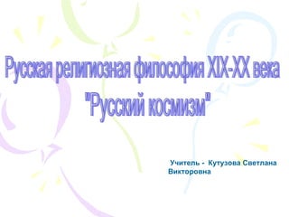 Русская религиозная философия XIX-XX века &quot;Русский космизм&quot; Учитель -  Кутузова Светлана Викторовна 