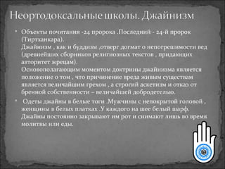 Объекты почитания -24 пророка .Последний - 24-й пророк (Тиртханкара). Джайнизм , как и буддизм ,отверг догмат о непогрешимости вед (древнейших сборников религиозных текстов , придающих авторитет жрецам). Основополагающим моментом доктрины джайнизма является положение о том , что причинение вреда живым существам является величайшим грехом , а строгий аскетизм и отказ от бренной собственности – величайшей добродетелью. Одеты джайны в белые тоги .Мужчины с непокрытой головой , женщины в белых платках .У каждого на шее белый шарф. Джайны постоянно закрывают им рот и снимают лишь во время молитвы или еды. 