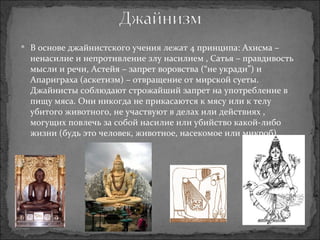 В основе джайнистского учения лежат 4 принципа: Ахисма – ненасилие и непротивление злу насилием , Сатья – правдивость мысли и речи, Астейя – запрет воровства (“не укради”) и Апариграха (аскетизм) – отвращение от мирской суеты. Джайнисты соблюдают строжайший запрет на употребление в пищу мяса. Они никогда не прикасаются к мясу или к телу убитого животного, не участвуют в делах или действиях , могущих повлечь за собой насилие или убийство какой-либо жизни (будь это человек, животное, насекомое или микроб). 