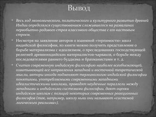 Весь ход экономического, политического и культурного развития древней Индии определялся существованием сложившегося на развалинах первобытно-родового строя классового общества с его кастовым строем. Несмотря на заявление авторов о взаимной «терпимости» школ индийской философии, из книги можно получить представление о борьбе материализма с идеализмом, о преследованиях господствующей религией древнеиндийских материалистов-чарваков, о борьбе между последователями раннего буддизма и брахманистами и т. д. Считая современную индийскую философию наиболее всеобъемлющей, охватывающей все направления западной и восточной теоретической мысли, авторы иногда подменяют терминологию индийской философии понятиями, употребляемыми современными западными идеалистическими школами, проводят неудачные параллели между западными и индийскими системами философии, дают оценки индийским школам с позиций некоторых современных реакционных философов (так, например, школу ньяи они называют «системой логического реализма»). 