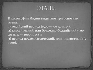 В философии Индии выделяют три основных этапа: 1) ведийский период (1500—500 до н. э.), 2) классический, или брахмано-буддийский (500 до н. э. — 1000 н. э.) и 3) период послеклассический, или индуистский (с 1000). 