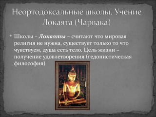 Школы –  Локаяты  – считают что мировая религия не нужна, существует только то что чувствуем, душа есть тело. Цель жизни – получение удовлетворения (гедонистическая философия) 
