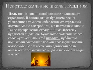 Цель познания  — освобождение человека от страданий. В основе этики буддизма лежит убеждение в том, что избавление от страданий достижимо не в загробной, а в настоящей жизни. Такое прекращение страданий называется у буддистов  нирваной. Буквальное значение этого слова «угашенный». Под  нирваной  буддисты понимают состояние полной невозмутимости, освобождение от всего, что приносит боль, отвлечение от внешнего мира, а также от мира мыслей. 