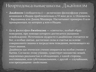 Джайнизм  («победитель») — религиозно-философское учение, возникшее в Индии приблизительно в VI веке до н. э. Основатель - Вардхамана или Джина Махавира. Насчитывает примерно 8 млн приверженцев, из которых 4 млн в Индии.  Цель философии  джайнизма  — «святость», особый образ поведения, при помощи которого достигается указанное освобождение. Источником мудрости в джайнизме считается не бог, а особые святые, достигшие силы и счастья на основе совершенного знания и посредством поведения, вытекающего из этого знания. Джайнизм как этическое учение опирается на особое учение о бытии. Согласно этому учению, существует множество вещей, наделенных реальностью и обладающих, с одной стороны, постоянными, или субстанциальными, с другой — случайными, или преходящими  свойствами. 