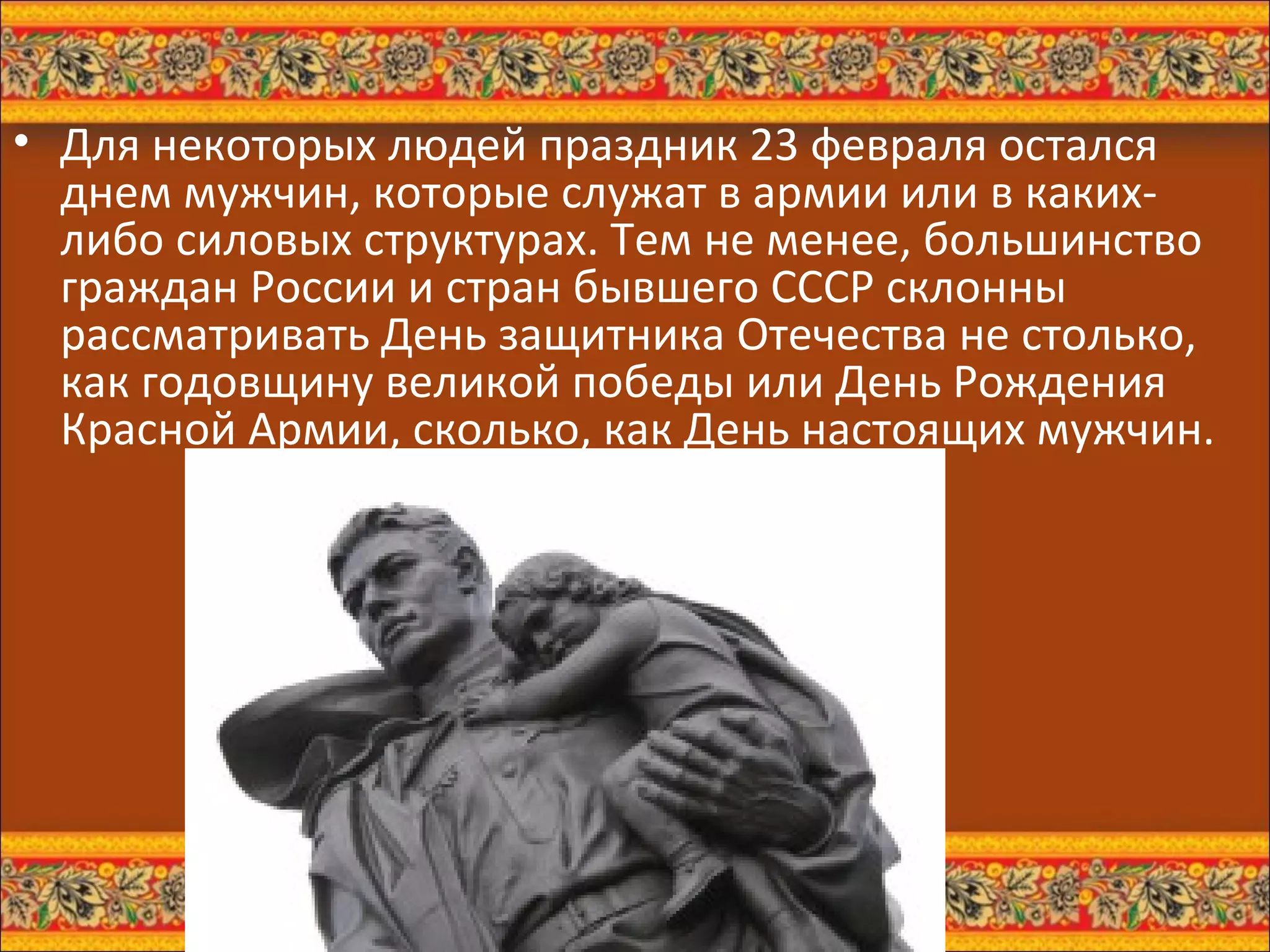 Для некоторых людей праздник 23 февраля остался днем мужчин, которые служат в армии или в каких-либо силовых структурах. Тем не менее, большинство граждан России и стран бывшего СССР склонны рассматривать День защитника Отечества не столько, как годовщину великой победы или День Рождения Красной Армии, сколько, как День настоящих мужчин.  