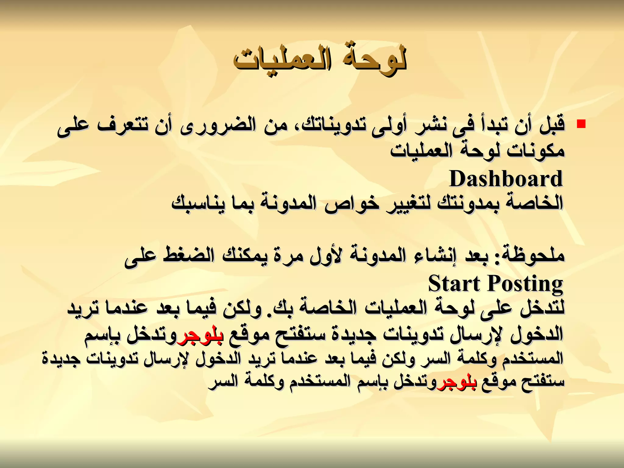قبل أن تبدأ فى نشر أولى تدويناتك، من الضرورى أن تتعرف على مكونات لوحة العمليات Dashboard الخاصة بمدونتك لتغيير خواص المدونة بما يناسبك ملحوظة :  بعد إنشاء المدونة لأول مرة يمكنك الضغط على Start Posting لتدخل على لوحة العمليات الخاصة بك .  ولكن فيما بعد عندما تريد الدخول لإرسال تدوينات جديدة ستفتح موقع  بلوجر وتدخل بإسم  المستخدم وكلمة السر   ولكن فيما بعد عندما تريد الدخول لإرسال تدوينات جديدة ستفتح موقع  بلوجر وتدخل بإسم المستخدم وكلمة السر   لوحة العمليات   