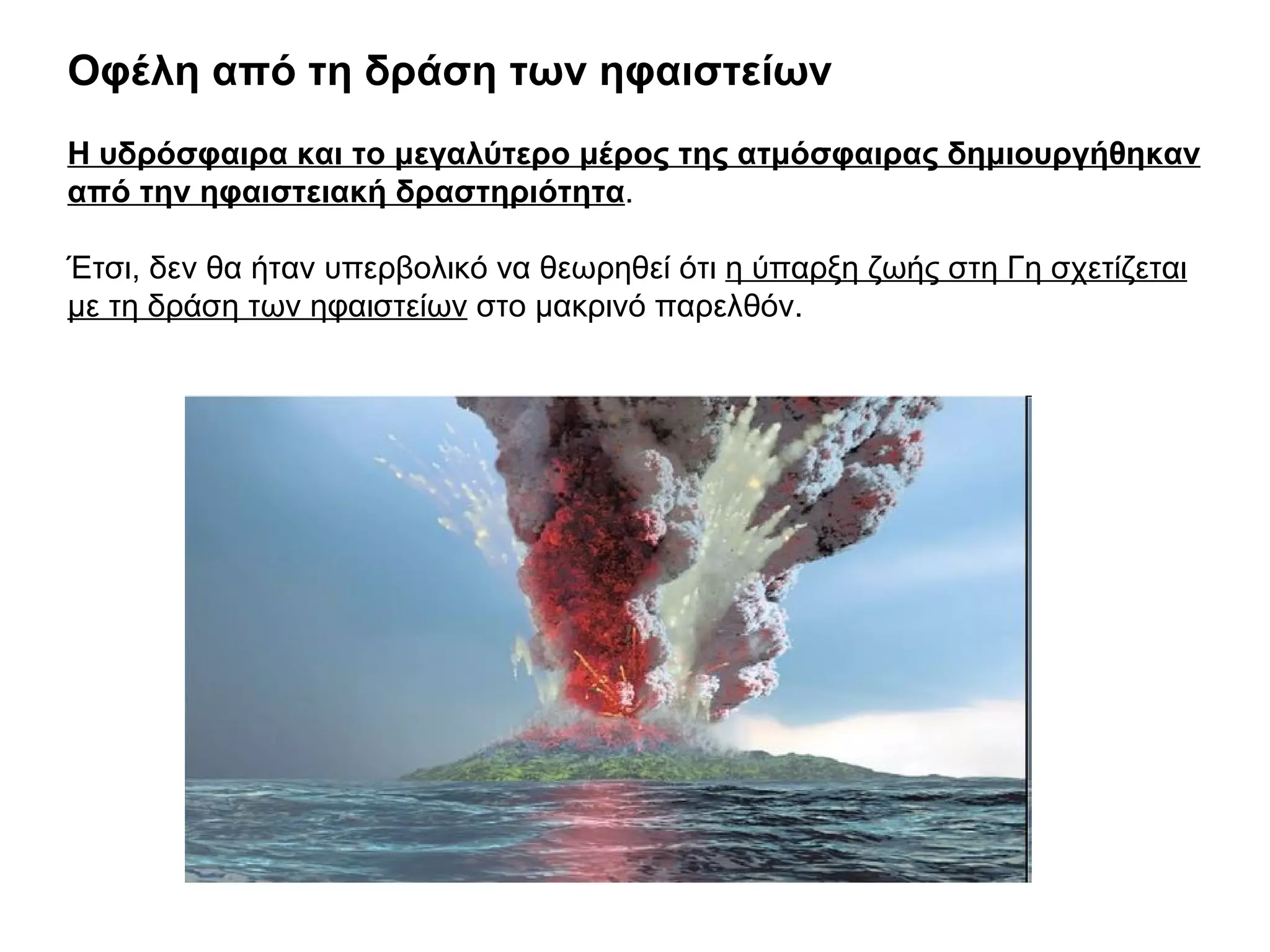 Οφέλη από τη δράση των ηφαιστείων  Η υδρόσφαιρα και το μεγαλύτερο μέρος της ατμόσφαιρας δημιουργήθηκαν από την ηφαιστειακή δραστηριότητα . Έτσι, δεν θα ήταν υπερβολικό να θεωρηθεί ότι  η ύπαρξη ζωής στη Γη σχετίζεται με τη δράση των ηφαιστείων  στο μακρινό παρελθόν. 