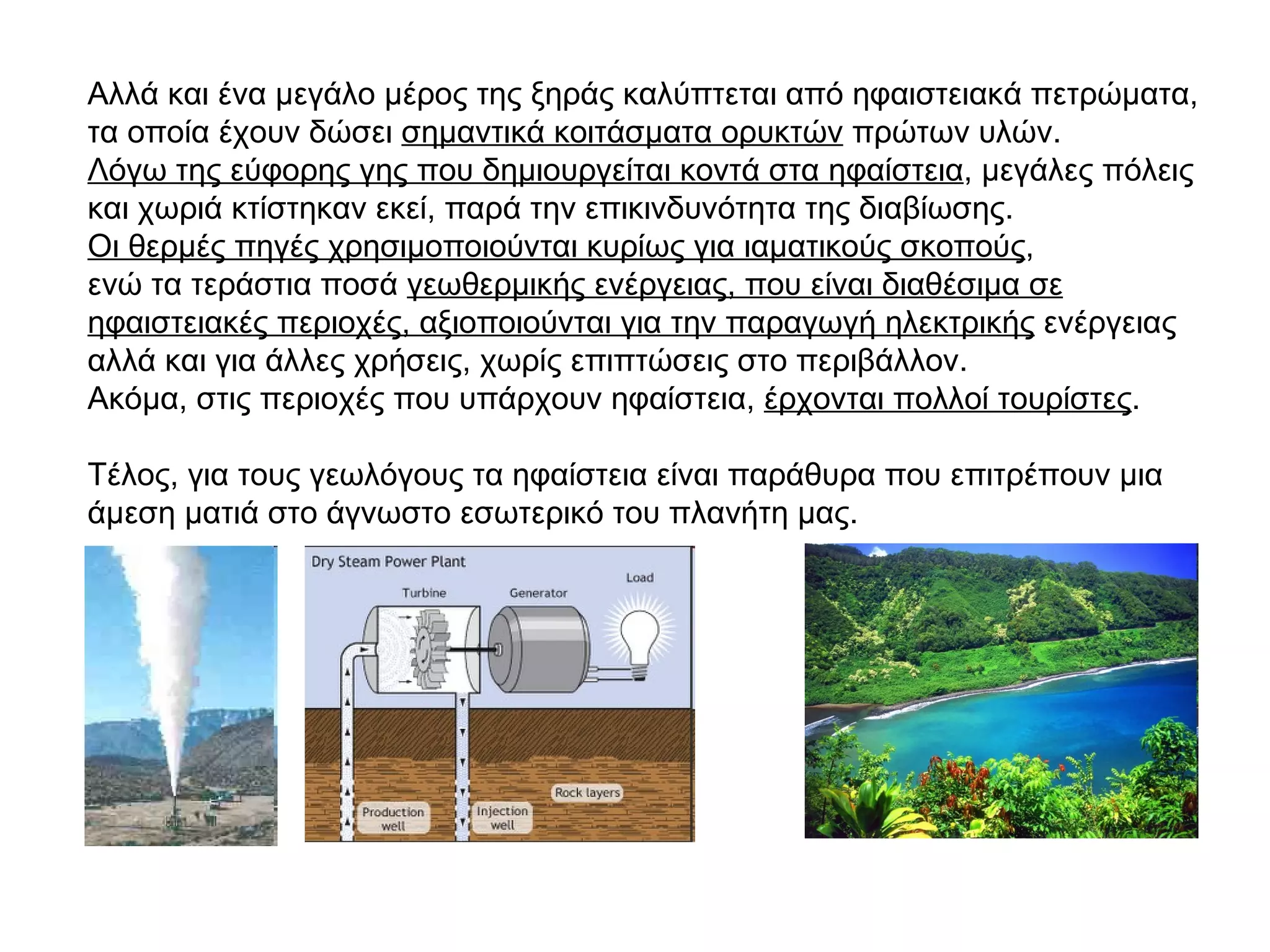 Αλλά και ένα μεγάλο μέρος της ξηράς καλύπτεται από ηφαιστειακά πετρώματα, τα οποία έχουν δώσει  σημαντικά κοιτάσματα ορυκτών  πρώτων υλών. Λόγω της εύφορης γης που δημιουργείται κοντά στα ηφαίστεια , μεγάλες πόλεις και χωριά κτίστηκαν εκεί, παρά την επικινδυνότητα της διαβίωσης. Οι θερμές πηγές χρησιμοποιούνται κυρίως για ιαματικούς σκοπούς ,  ενώ τα τεράστια ποσά  γεωθερμικής ενέργειας, που είναι διαθέσιμα σε ηφαιστειακές περιοχές, αξιοποιούνται για την παραγωγή ηλεκτρικής  ενέργειας αλλά και για άλλες χρήσεις, χωρίς επιπτώσεις στο περιβάλλον. Ακόμα, στις περιοχές που υπάρχουν ηφαίστεια,  έρχονται πολλοί τουρίστες .  Τέλος, για τους γεωλόγους τα ηφαίστεια είναι παράθυρα που επιτρέπουν μια άμεση ματιά στο άγνωστο εσωτερικό του πλανήτη μας. 