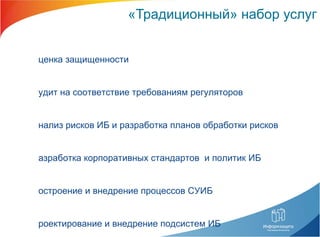 «Традиционный» набор услуг Оценка защищенности Аудит на соответствие требованиям регуляторов Анализ рисков ИБ и разработка планов обработки рисков Разработка корпоративных стандартов  и политик ИБ Построение и внедрение процессов СУИБ Проектирование и внедрение подсистем ИБ Внедрение средств защиты Сопровождение  