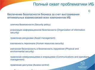Полный охват проблематики ИБ Обеспечение безопасности бизнеса за счет выстраивания оптимальных взаимосвязей всех компонентов ИБ: Политика безопасности ( Security policy) Организация информационной безопасности ( Organization of information security) Управление ресурсами ( Asset management) Безопасность персонала ( Human resources security) Физическая безопасность и безопасность окружения ( Physical and environmental security) Управление коммуникациями и операциями ( Communications and operations management) Управление доступом ( Access control) Приобретение, разработка и поддержка систем ( Information systems acquisition, development and maintenance) Управление инцидентами информационной безопасности ( Information security incident management) Управление бесперебойной работой организации ( Business continuity management) Соответствие нормативным требованиям ( Compliance) 