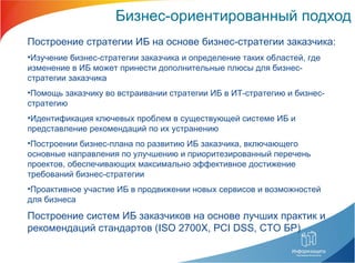Бизнес-ориентированный подход Построение стратегии ИБ на основе бизнес-стратегии заказчика: Изучение бизнес-стратегии заказчика и определение таких областей, где изменение в ИБ может принести дополнительные плюсы для бизнес-стратегии заказчика  Помощь заказчику во встраивании стратегии ИБ в ИТ-стратегию и бизнес-стратегию Идентификация ключевых проблем в существующей системе ИБ и представление рекомендаций по их устранению Построении бизнес-плана по развитию ИБ заказчика, включающего основные направления по улучшению и приоритезированный перечень проектов, обеспечивающих максимально эффективное достижение требований бизнес-стратегии Проактивное участие ИБ в продвижении новых сервисов и возможностей для бизнеса Построение систем ИБ заказчиков на основе лучших практик и рекомендаций стандартов ( ISO 2700X, PCI DSS,  СТО БР) 