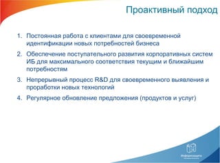 Проактивный подход Постоянная работа с клиентами для своевременной идентификации новых потребностей бизнеса Обеспечение поступательного развития корпоративных систем ИБ для максимального соответствия текущим и ближайшим потребностям Непрерывный процесс  R&D  для своевременного выявления и проработки новых технологий Регулярное обновление предложения (продуктов и услуг) 
