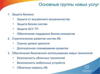 Основные группы новых услуг Защита бизнеса Защита от внутреннего мошенничества Защита бизнес-систем Защита АСУ ТП Обеспечение поддержки бизнес-инициатив Стратегическое развитие систем ИБ Оценка уровня зрелости Долгосрочное планирование развития Обеспечение безопасного использования новых технологий Безопасность облачных технологий Безопасность мобильных устройств Облачные сервисы ИБ 