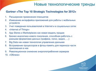 Новые технологические тренды Расширение применения планшетов Изменение интерфейса приложений для работы с мобильных устройств Учет поведения пользователей в  Internet  и в социальных сетях « Internet of Things »  App Stores  и  Marketplaces  как новая модель продаж Бизнес-аналитика нового поколения, способная работать с разными форматами данных (графика, голос, видео, …) Big Data  как новая технология управления данными Встраивание процессоров в флэш-память для переноса части приложения в нее  Революционное снижение энергопотребления серверов «Облака» Gartner  « The Top 10 Strategic Technologies for 201 2» 