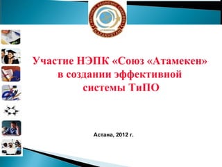 Участие НЭПК «Союз «Атамекен»  в создании эффективной  системы ТиПО Астана,  201 2 г. 