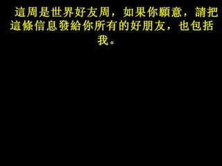 這 周是世界好友周，如果你 願 意， 請 把 這條 信息 發給 你所有的好朋友，也包括我。   
