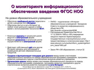 О мониторинге информационного обеспечения введения ФГОС НОО Обеспечен  свободный доступ  педагогов и детей к ресурсам сети  Интернет . Обеспечен доступ в сеть Интернет из любой точки школьного здания в любое время с использованием технологии  Wi-Fi . ПНПО – подключение к Интернет образовательных учреждений. Заседание Совета по развитию информационного общества в РФ http://kremlin.ru/transcripts/8296 Распоряжение Правительства РФ от 17.12.2009 N 1993-р «Об утверждении сводного перечня первоочередных государственных и муниципальных услуг, предоставляемых в электронном виде» http://www.educom.ru/ru/works/inform_system/gshis/norm_baza/1993.pdf Письмо Министерства образования и науки РФ от 25 февраля 2011 г. N 03-114  «О мониторинге ФГОС общего образования» http://www.garant.ru/products/ipo/prime/doc/6648482/   На уровне образовательного учреждения: Классные  журналы  в начальной школе ведутся в  электронной  форме. Ведение  дневников  в начальной школе осуществляется в  электронной  форме. Действует собственный  сайт  или другие Интернет-ресурсы для публикации и размещения детских образовательных продуктов. Закон РФ «Об образовании», статья 32 Создана и функционирует   площадка для диалога  между всеми участниками образовательного процесса по поводу образовательной программы учреждения, программы развития учреждения и других стратегических вопросов развития учреждения. Организован диалог  между всеми участниками образовательного процесса по поводу образовательной программы учреждения, программы развития учреждения и других стратегических вопросов развития учреждения  в сети Интернет . 