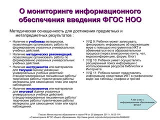 УУД 9: Ребенок может записывать, фиксировать информацию об окружающем мире с помощью инструментов ИКТ и обмениваться ею в образовательном процессе (через электронную почту, чат, видеоконференцию, форум, блог)  УУД 10: Ребенок умеет осуществлять расширенный поиск информации с использованием ресурсов библиотек и Интернета  УУД 11: Ребенок может представлять информацию средствами ИКТ в графическом виде: как таблицы, графики и прочее О мониторинге информационного обеспечения введения ФГОС НОО Наличие в  учебниках  материалов, позволяющих организовать работу по формированию указанных универсальных учебных действий.  Наличие  методических рекомендаций , позволяющих организовать работу по формированию указанных универсальных учебных действий. Наличие  инструментов  или материалов для  текущей  оценки указанных универсальных учебных действий: стандартизированные письменные работы/ творческие работы/ практические работы/ материалы для самооценки/ план или карта наблюдений. Наличие  инструментов  или материалов для  итоговой  оценки указанных универсальных учебных действий: стандартизированные письменные работы/ творческие работы/ практические работы/ материалы для самооценки/ план или карта наблюдений. Письмо Министерства образования и науки РФ от 25 февраля 2011 г. N 03-114  «О мониторинге ФГОС общего образования» http://www.garant.ru/products/ipo/prime/doc/6648482/   Методическая оснащенность для достижения предметных и метапредметных результатов : А как у вас с информационным обеспечением ФГОС? 