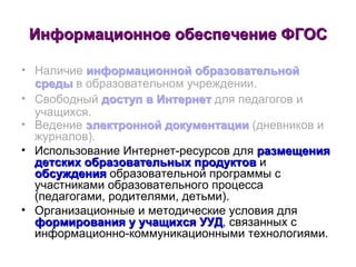Информационное обеспечение ФГОС Наличие  информационной образовательной среды  в образовательном учреждении. Свободный  доступ в Интернет  для педагогов и учащихся. Ведение  электронной документации  (дневников и журналов). Использование Интернет-ресурсов для  размещения детских образовательных продуктов  и  обсуждения  образовательной программы с участниками образовательного процесса (педагогами, родителями, детьми).  Организационные и методические условия для  формирования у учащихся УУД , связанных с информационно-коммуникационными технологиями. 