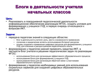 Блоги в деятельности учителя начальных классов Цель : Реализовать в повседневной педагогической деятельности информационное обеспечение реализации ФГОС, создать условия для формирования у учащихся УУД, в первую очередь относящихся к вопросам ИКТ.  Задачи : передача педагогам знаний в следующих областях: блог в деятельности учителя: роль, место и возможности применения; этические и юридические аспекты использования Интернет-ресурсов; основы создания и применения цифровых ресурсов для формирования у учащихся УУД, для описания и распространения педагогического опыта; формирование у педагогов умений применять средства ИКТ, в частности блог учителя в решении педагогических задач по реализации ФГОС: использование блога для организации эффективного образовательного процесса; использование блога для формирования у учащихся УУД; использование блога для организации обратной связи с участниками образовательного процесса; формирование у педагогов необходимых умений для использования социальных сервисов для создания цифровых образовательных ресурсов.  