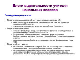 Блоги в деятельности учителя начальных классов Планируемые результаты : Педагоги познакомятся и будут иметь представление об: образовательном потенциале различных сервисов и инструментов социального Интернета; этических и юридических аспектах при работе в Интернете; Педагоги получат опыт: осознанного выбора среды и инструментов сетевого взаимодействия с участниками образовательного процесса; разработки и применения новых методов и форм обучения с использованием ресурсов Интернет (личные блоги, социальные сервисы и сети); организации сетевой работы с учениками с целью формирования у них УДД. Педагоги будут уметь: создавать и сопровождать личный блог как площадку для организации взаимодействия участников образовательного процесса; создавать цифровые образовательные ресурсы и применять их для организации эффективного образовательного процесса в рамках реализации ФГОС и распространения передового педагогического опыта. 