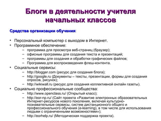 Блоги в деятельности учителя начальных классов Средства организации обучения : Персональный компьютер с выходом в Интернет. Программное обеспечение: программа для просмотра веб-страниц (браузер); офисные программы для создания текста и презентаций; программы для создания и обработки графических файлов; Программа для воспроизведения флеш-контента. Социальные сервисы: http://blogger.com  (ресурс для создания блога); http://google.ru ( Документы – тексты, презентации, формы для создания опросов, рисунок); http://wikiwall.ru  (ресурс для создания коллективной онлайн газеты). Социально профессиональные сообщества: http://www.openclass.ru/ (Открытый класс); http://eor-np.ru/ (Сайт проекта «Развитие электронных образовательных Интернет-ресурсов нового поколения, включая культурно-познавательные сервисы, систем дистанционного общего и профессионального обучения (e-learning), в том числе для использования людьми с ограниченными возможностями»); http://eorhelp.ru/ (Методическая поддержка проекта). 