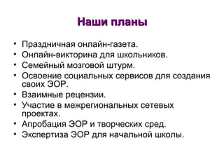 Наши планы Праздничная онлайн-газета.  Онлайн-викторина для школьников. Семейный мозговой штурм. Освоение социальных сервисов для создания своих ЭОР. Взаимные рецензии. Участие в межрегиональных сетевых проектах. Апробация ЭОР и творческих сред. Экспертиза ЭОР для начальной школы.  