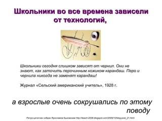 Школьники во все времена зависели от технологий,  а взрослые очень сокрушались по этому поводу   Школьники сегодня слишком зависят от чернил. Они не знают, как заточить перочинным ножиком карандаш. Перо и чернила никогда не заменят карандаш!   Журнал «Сельский американский учитель», 1928 г.  Ретро-цитатник собран Ярославом Быховским http://iteach-2008.blogspot.com/2009/10/blog-post_21.html   